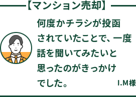 マンション売却 何度かチラシが投函されていたことで、一度話を聞いてみたいと思ったのがきっかけでした。 I.M様