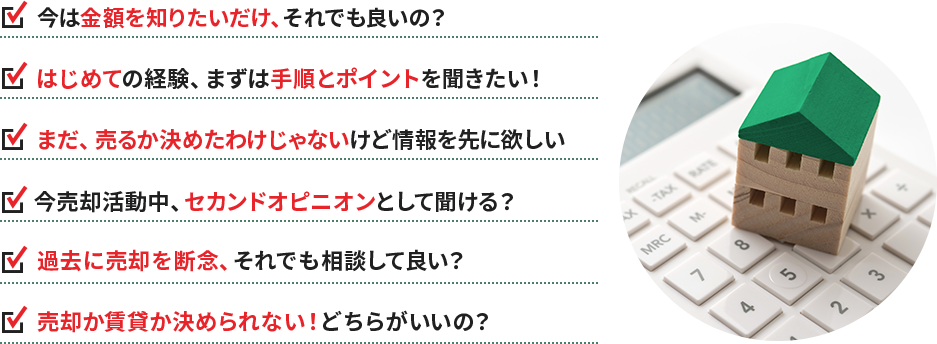 ・今は金額を知りたいだけ、それでも良いの？ ・はじめての経験、まずは手順とポイントを聞きたい！ ・まだ、売るか決めたわけじゃないけど情報を先に欲しい ・今売却活動中、セカンドオピニオンとして聞ける？ ・過去に売却を断念、それでも相談して良い？ ・売却か賃貸か決められない！どちらがいいの？