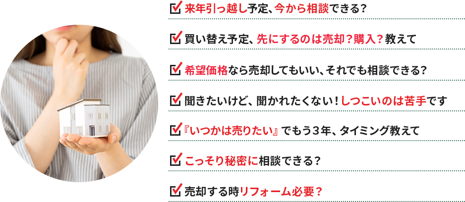 ・来年引っ越し予定、今から相談できる？ ・買い替え予定、先にするのは売却？購入？教えて ・希望価格なら売却してもいい、それでも相談できる？ ・聞きたいけど、聞かれたくない！しつこいのは苦手です ・『いつかは売りたい』でもう３年、タイミング教えて ・こっそり秘密に相談できる？ ・売却する時リフォーム必要？