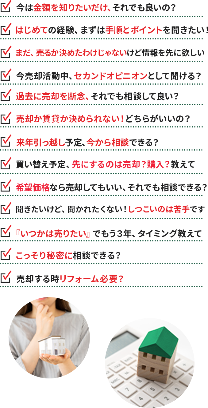 ・今は金額を知りたいだけ、それでも良いの？ ・はじめての経験、まずは手順とポイントを聞きたい！ ・まだ、売るか決めたわけじゃないけど情報を先に欲しい ・今売却活動中、セカンドオピニオンとして聞ける？ ・過去に売却を断念、それでも相談して良い？ ・売却か賃貸か決められない！どちらがいいの？・来年引っ越し予定、今から相談できる？ ・買い替え予定、先にするのは売却？購入？教えて ・希望価格なら売却してもいい、それでも相談できる？ ・聞きたいけど、聞かれたくない！しつこいのは苦手です ・『いつかは売りたい』でもう３年、タイミング教えて ・こっそり秘密に相談できる？ ・売却する時リフォーム必要？