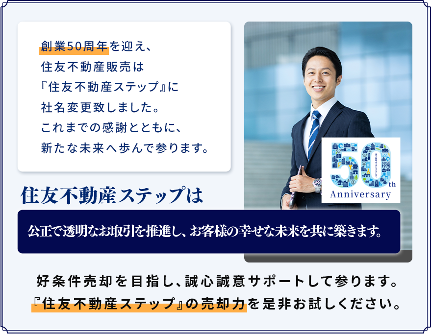創業50周年を迎え、住友不動産販売は『住友不動産ステップ』に社名変更致しました。これまでの感謝とともに、新たな未来へ歩んで参ります。住友不動産ステップは公正で透明なお取引を推進し、お客様の幸せな未来を共に築きます。好条件売却を目指し、誠心誠意サポートして参ります。「住友不動産ステップ」の売却力を是非お試しください。