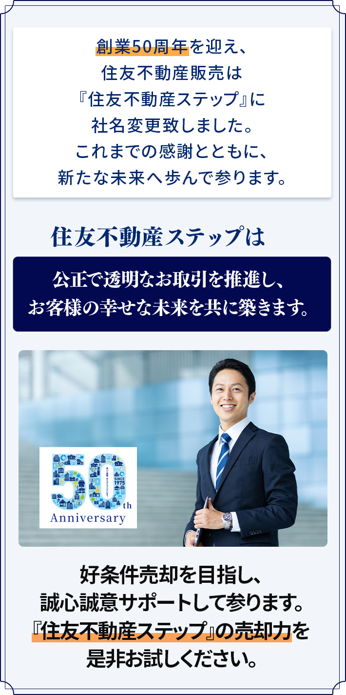 創業50周年を迎え、住友不動産販売は『住友不動産ステップ』に社名変更致しました。これまでの感謝とともに、新たな未来へ歩んで参ります。住友不動産ステップは公正で透明なお取引を推進し、お客様の幸せな未来を共に築きます。好条件売却を目指し、誠心誠意サポートして参ります。「住友不動産ステップ」の売却力を是非お試しください。