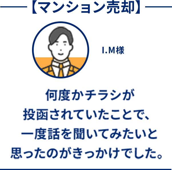 マンション売却 何度かチラシが投函されていたことで、一度話を聞いてみたいと思ったのがきっかけでした。 I.M様