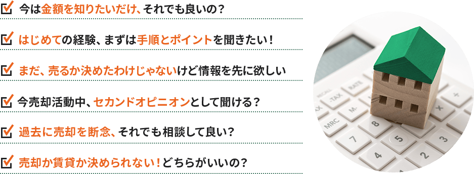 ・今は金額を知りたいだけ、それでも良いの？ ・はじめての経験、まずは手順とポイントを聞きたい！ ・まだ、売るか決めたわけじゃないけど情報を先に欲しい ・今売却活動中、セカンドオピニオンとして聞ける？ ・過去に売却を断念、それでも相談して良い？ ・売却か賃貸か決められない！どちらがいいの？