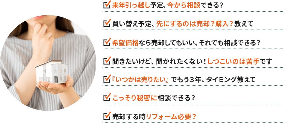 ・来年引っ越し予定、今から相談できる？ ・買い替え予定、先にするのは売却？購入？教えて ・希望価格なら売却してもいい、それでも相談できる？ ・聞きたいけど、聞かれたくない！しつこいのは苦手です ・『いつかは売りたい』でもう３年、タイミング教えて ・こっそり秘密に相談できる？ ・売却する時リフォーム必要？