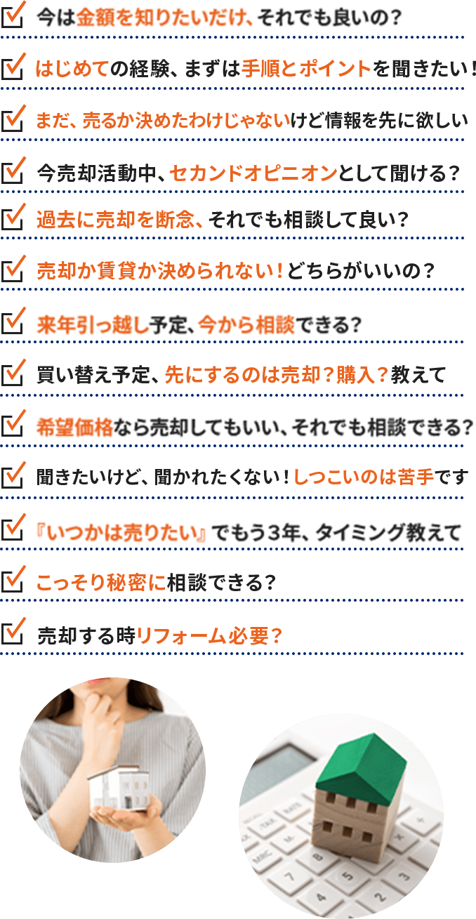 ・今は金額を知りたいだけ、それでも良いの？ ・はじめての経験、まずは手順とポイントを聞きたい！ ・まだ、売るか決めたわけじゃないけど情報を先に欲しい ・今売却活動中、セカンドオピニオンとして聞ける？ ・過去に売却を断念、それでも相談して良い？ ・売却か賃貸か決められない！どちらがいいの？・来年引っ越し予定、今から相談できる？ ・買い替え予定、先にするのは売却？購入？教えて ・希望価格なら売却してもいい、それでも相談できる？ ・聞きたいけど、聞かれたくない！しつこいのは苦手です ・『いつかは売りたい』でもう３年、タイミング教えて ・こっそり秘密に相談できる？ ・売却する時リフォーム必要？