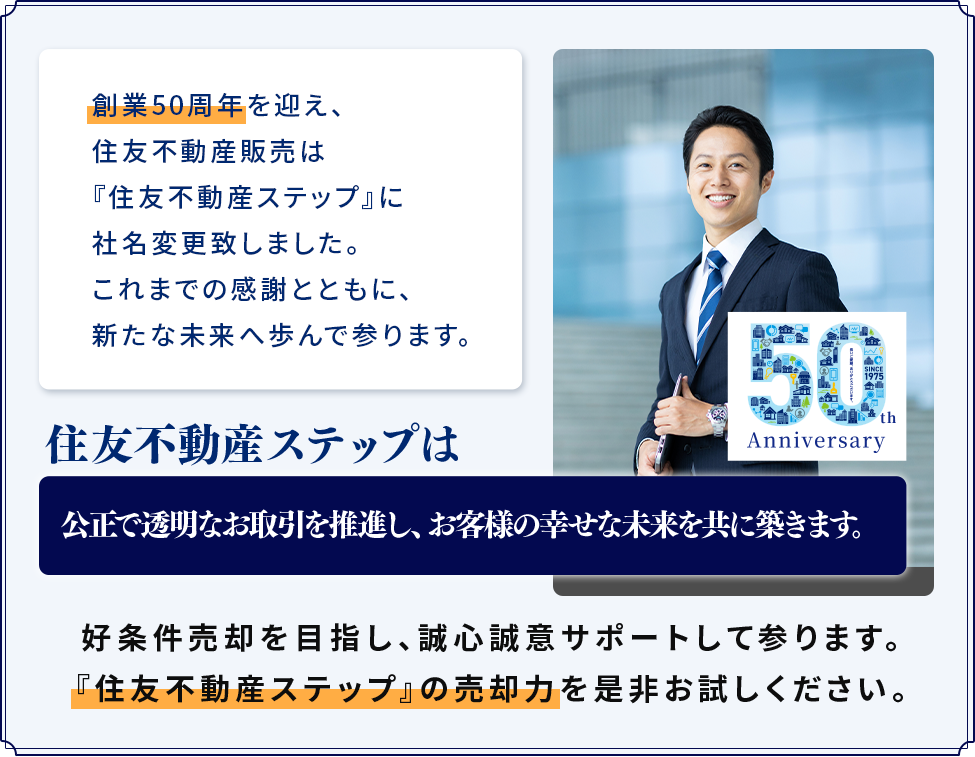 創業50周年を迎え、住友不動産販売は『住友不動産ステップ』に社名変更致しました。これまでの感謝とともに、新たな未来へ歩んで参ります。住友不動産ステップは公正で透明なお取引を推進し、お客様の幸せな未来を共に築きます。好条件売却を目指し、誠心誠意サポートして参ります。「住友不動産ステップ」の売却力を是非お試しください。