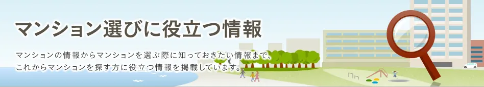 マンション選びに役立つ情報 マンションの情報からマンションを選ぶ際に知っておきたい情報まで、これからマンションを探す方に役立つ情報を掲載しています。