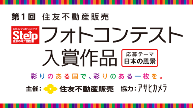 第一回 住友不動産販売 フォトコンテスト入賞作品 応募テーマ日本の風景 彩りある国で、彩りある一枚を。 主催：住友不動産販売 協力：アサヒカメラ