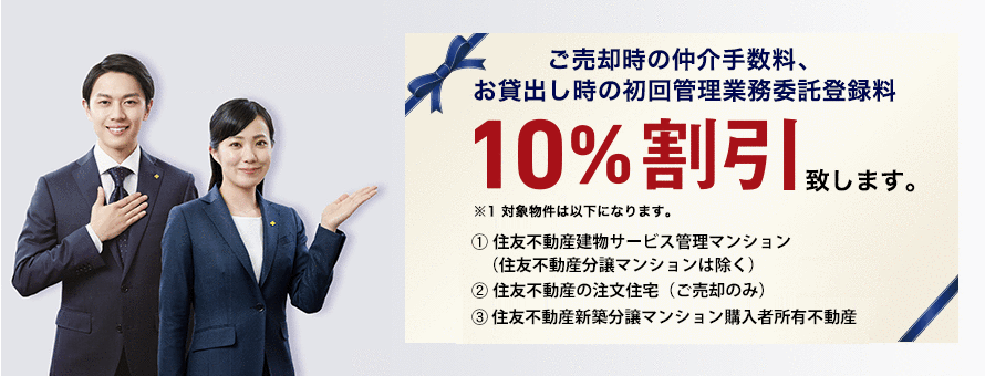 ご売却時の仲介手数料、お貸出し時の初回管理業務委託登録料10%割引致します。 ※1対象物件は以下になります。 1.住友不動産建物サービス管理マンション 2.住友不動産の注文住宅(ご売却のみ)