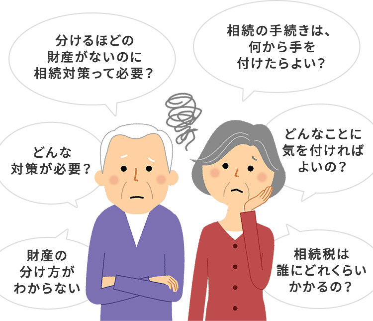 分けるほどの財産がないのに相続対策って必要？ 相続の手続きは、何から手を付けたらよい？ どんなことに気を付ければよいの？ 相続税は誰にどれくらいかかるの？ 財産の分け方がわからない どんな対策が必要？