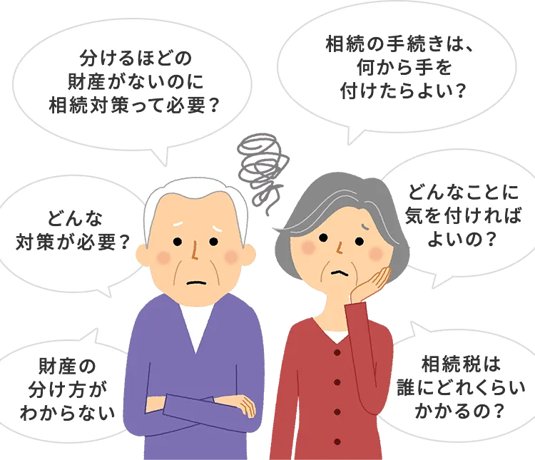 分けるほどの財産がないのに相続対策って必要？ 相続の手続きは、何から手を付けたらよい？ どんなことに気を付ければよいの？ 相続税は誰にどれくらいかかるの？ 財産の分け方がわからない どんな対策が必要？