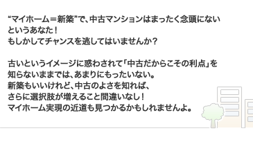 “マイホーム＝新築”で、中古マンションはまったく念頭にないというあなた！もしかしてチャンスを逃してはいませんか？ 古いというイメージに惑わされて「中古だからこその利点」を知らないままでは、あまりにもったいない。新築もいいけれど、中古のよさを知れば、さらに選択肢が増えること間違いなし！ マイホーム実現の近道も見つかるかもしれませんよ。