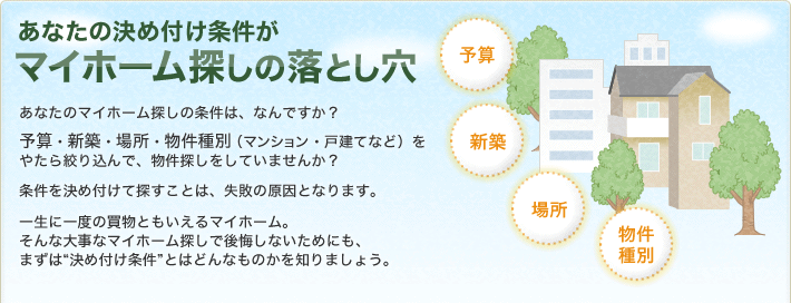 あなたの決め付け条件がマイホーム探しの落とし穴

あなたのマイホームへの条件は、なんですか？予算・新築・場所・物件種別（マンション・戸建てなど）をやたら絞り込んで、物件探しをしていませんか？条件を決め付けて探すことは、失敗の原因となります。一生に一度の買物ともいえるマイホーム。そんな大事なマイホーム探しで後悔しないためにも、まずは“決め付け条件”とはどんなものかを知りましょう。