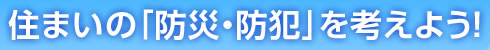 住まいの「防災・防犯」を考えよう！
