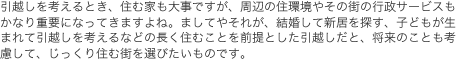 引越しを考えるとき、住む家も大事ですが、周辺の住環境やその街の行政サービスもかなり重要になってきますよね。ましてやそれが、結婚して新居を探す、子どもが生まれて引越しを考えるなどの長く住むことを前提とした引越しだと、将来のことも考慮して、じっくり住む街を選びたいものです。