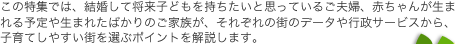 この特集では、結婚して将来子どもを持ちたいと思っているご夫婦、赤ちゃんが生まれる予定や生まれたばかりのご家族が、それぞれの街のデータや行政サービスから、子育てしやすい街を選ぶポイントを解説します。