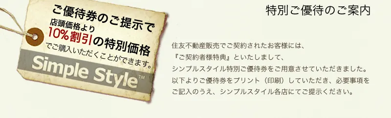 ご優待券のご提示で店頭価格より１０％割引の特別価格
住友不動産販売でご契約されたお客様には、 『ご契約者様特典』といたしまして、 シンプルスタイル特別ご優待券をご用意させていただきました。
 以下よりご優待券をプリント（印刷）していただき、必要事項をご記入のうえ、シンプルスタイル各店にてご提示ください。
