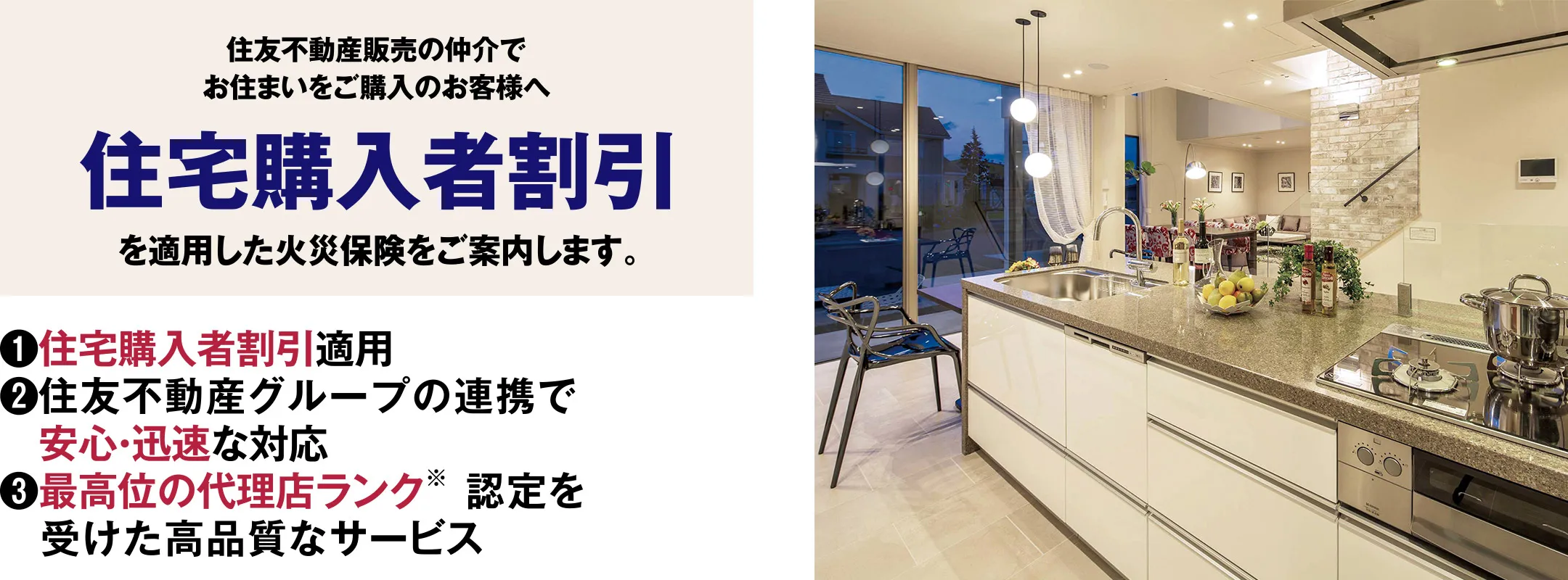 【住友不動産販売の仲介でお住まいをご購入のお客様へ住宅購入者割引を適用した火災保険をご案内します。】1.住宅購入者割引適用　2.住友不動産グループの連携で安心・迅速な対応　3.最高位の代理店ランク（※）認定を受けた高品質なサービス