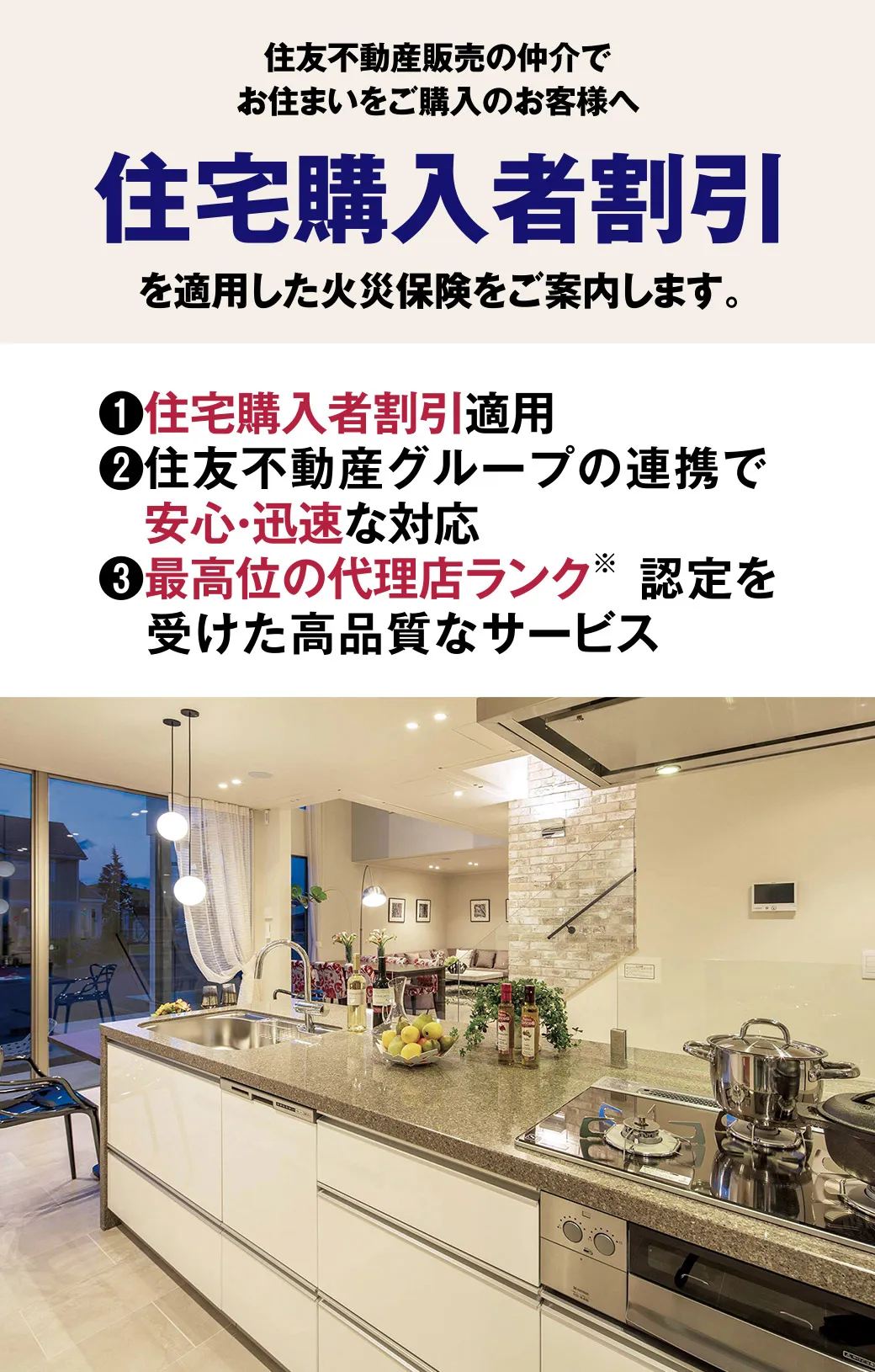 【住友不動産販売の仲介でお住まいをご購入のお客様へ住宅購入者割引を適用した火災保険をご案内します。】1.住宅購入者割引適用　2.住友不動産グループの連携で安心・迅速な対応　3.最高位の代理店ランク（※）認定を受けた高品質なサービス