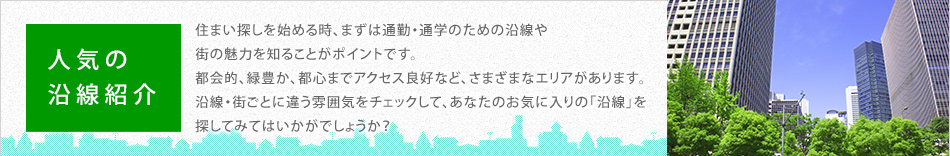 人気の沿線紹介　住まい探しを始める時、まずは通勤・通学のための沿線や街の魅力を知ることがポイントです。都会的、緑豊か、都心までアクセス良好など、さまざまなエリアがあります。沿線・街ごとに違う雰囲気をチェックして、あなたのお気に入りの「沿線」を探してみてはいかがでしょうか？